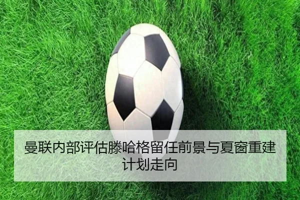 曼联内部评估滕哈格留任前景与夏窗重建计划走向