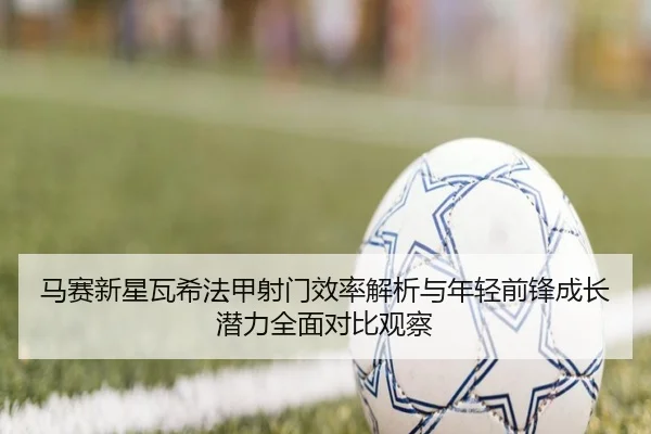 马赛新星瓦希法甲射门效率解析与年轻前锋成长潜力全面对比观察
