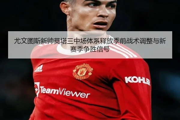 尤文图斯新帅莫塔三中场体系释放季前战术调整与新赛季争胜信号