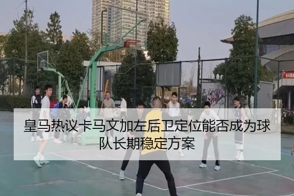 皇马热议卡马文加左后卫定位能否成为球队长期稳定方案