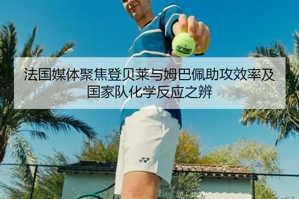 法国媒体聚焦登贝莱与姆巴佩助攻效率及国家队化学反应之辨