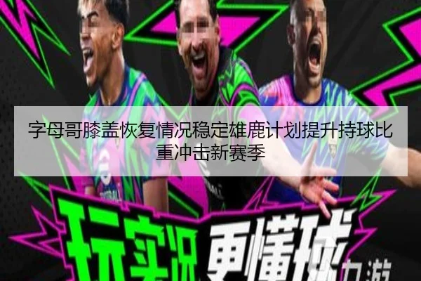 字母哥膝盖恢复情况稳定雄鹿计划提升持球比重冲击新赛季